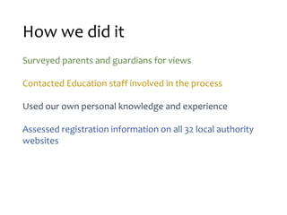 How we did it
Surveyed parents and guardians for views
Contacted Education staff involved in the process
Used our own personal knowledge and experience
Assessed registration information on all 32 local authority
websites
 