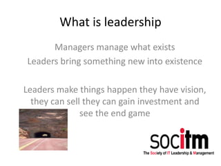 What is leadership
Managers manage what exists
Leaders bring something new into existence
Leaders make things happen they have vision,
they can sell they can gain investment and
see the end game
 
