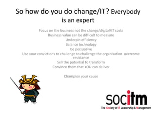 So how do you do change/IT? Everybody
is an expert
Focus on the business not the change/digital/IT costs
Business value can be difficult to measure
Underpin efficiency
Balance technology
Be persuasive
Use your convictions to challenge to challenge the organisation overcome
resistance
Sell the potential to transform
Convince them that YOU can deliver
Champion your cause
 