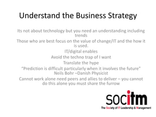 Understand the Business Strategy
Its not about technology but you need an understanding including
trends
Those who are best focus on the value of change/IT and the how it
is used.
IT/digital enables
Avoid the techno trap of I want
Translate the hype
“Prediction is difficult particularly when it involves the future”
Neils Bohr –Danish Physicist
Cannot work alone need peers and allies to deliver – you cannot
do this alone you must share the furrow
 