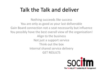 Talk the Talk and deliver
Nothing succeeds like success
You are only as good as your last deliverable
Gain Board connection not a seat necessarily but influence
You possibly have the best overall view of the organisation!
Align to the business
Not just a support service
Think out the box
Internal shared service delivery
GET RESULTS
 