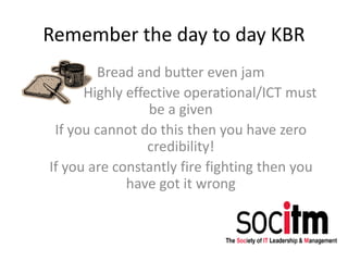Remember the day to day KBR
Bread and butter even jam
Highly effective operational/ICT must
be a given
If you cannot do this then you have zero
credibility!
If you are constantly fire fighting then you
have got it wrong
 