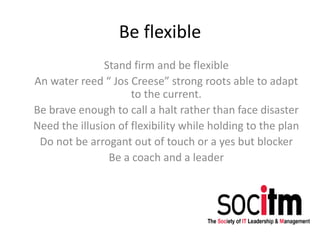 Be flexible
Stand firm and be flexible
An water reed “ Jos Creese” strong roots able to adapt
to the current.
Be brave enough to call a halt rather than face disaster
Need the illusion of flexibility while holding to the plan
Do not be arrogant out of touch or a yes but blocker
Be a coach and a leader
 