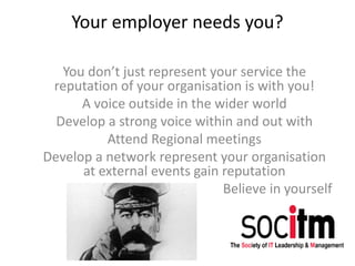 Your employer needs you?
You don’t just represent your service the
reputation of your organisation is with you!
A voice outside in the wider world
Develop a strong voice within and out with
Attend Regional meetings
Develop a network represent your organisation
at external events gain reputation
Believe in yourself
 