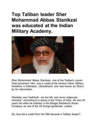 Top Taliban leader Sher
Mohammad Abbas Stanikzai
was educated at the Indian
Military Academy.
Sher Mohammad Abbas Stanikzai, one of the Taliban's seven
most prominent men, was a cadet at the famous Indian Military
Academy in Dehradun, Uttarakhand, and was known as 'Sheru'
by his classmates.
Stanikzai was "well-built, not too tall, and never religiously
oriented," according to a storey in the Times of India. He was 20
years old when he enlisted in the Bhagat Battalion's Keren
Company as one of the 45 foreign gentlemen cadets.
So, how did a cadet from the IMA become a Taliban leader?
 