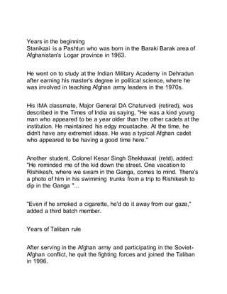 Years in the beginning
Stanikzai is a Pashtun who was born in the Baraki Barak area of
Afghanistan's Logar province in 1963.
He went on to study at the Indian Military Academy in Dehradun
after earning his master's degree in political science, where he
was involved in teaching Afghan army leaders in the 1970s.
His IMA classmate, Major General DA Chaturvedi (retired), was
described in the Times of India as saying, "He was a kind young
man who appeared to be a year older than the other cadets at the
institution. He maintained his edgy moustache. At the time, he
didn't have any extremist ideas. He was a typical Afghan cadet
who appeared to be having a good time here."
Another student, Colonel Kesar Singh Shekhawat (retd), added:
"He reminded me of the kid down the street. One vacation to
Rishikesh, where we swam in the Ganga, comes to mind. There's
a photo of him in his swimming trunks from a trip to Rishikesh to
dip in the Ganga "...
"Even if he smoked a cigarette, he'd do it away from our gaze,"
added a third batch member.
Years of Taliban rule
After serving in the Afghan army and participating in the Soviet-
Afghan conflict, he quit the fighting forces and joined the Taliban
in 1996.
 
