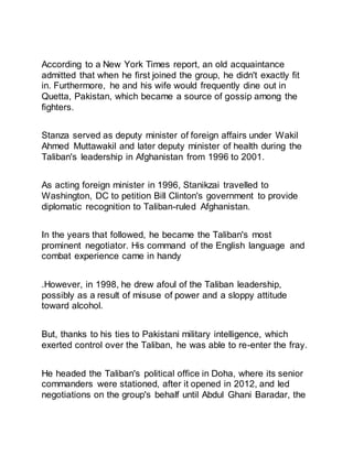 According to a New York Times report, an old acquaintance
admitted that when he first joined the group, he didn't exactly fit
in. Furthermore, he and his wife would frequently dine out in
Quetta, Pakistan, which became a source of gossip among the
fighters.
Stanza served as deputy minister of foreign affairs under Wakil
Ahmed Muttawakil and later deputy minister of health during the
Taliban's leadership in Afghanistan from 1996 to 2001.
As acting foreign minister in 1996, Stanikzai travelled to
Washington, DC to petition Bill Clinton's government to provide
diplomatic recognition to Taliban-ruled Afghanistan.
In the years that followed, he became the Taliban's most
prominent negotiator. His command of the English language and
combat experience came in handy
.However, in 1998, he drew afoul of the Taliban leadership,
possibly as a result of misuse of power and a sloppy attitude
toward alcohol.
But, thanks to his ties to Pakistani military intelligence, which
exerted control over the Taliban, he was able to re-enter the fray.
He headed the Taliban's political office in Doha, where its senior
commanders were stationed, after it opened in 2012, and led
negotiations on the group's behalf until Abdul Ghani Baradar, the
 