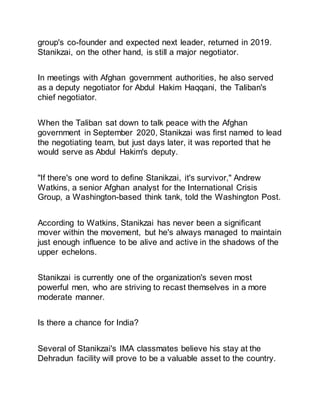 group's co-founder and expected next leader, returned in 2019.
Stanikzai, on the other hand, is still a major negotiator.
In meetings with Afghan government authorities, he also served
as a deputy negotiator for Abdul Hakim Haqqani, the Taliban's
chief negotiator.
When the Taliban sat down to talk peace with the Afghan
government in September 2020, Stanikzai was first named to lead
the negotiating team, but just days later, it was reported that he
would serve as Abdul Hakim's deputy.
"If there's one word to define Stanikzai, it's survivor," Andrew
Watkins, a senior Afghan analyst for the International Crisis
Group, a Washington-based think tank, told the Washington Post.
According to Watkins, Stanikzai has never been a significant
mover within the movement, but he's always managed to maintain
just enough influence to be alive and active in the shadows of the
upper echelons.
Stanikzai is currently one of the organization's seven most
powerful men, who are striving to recast themselves in a more
moderate manner.
Is there a chance for India?
Several of Stanikzai's IMA classmates believe his stay at the
Dehradun facility will prove to be a valuable asset to the country.
 