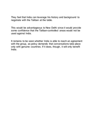 They feel that India can leverage his history and background to
negotiate with the Taliban at the table.
This would be advantageous to New Delhi since it would provide
some confidence that the Taliban-controlled areas would not be
used against India.
It remains to be seen whether India is able to reach an agreement
with the group, as policy demands that conversations take place
only with genuine countries. If it does, though, it will only benefit
India.
 