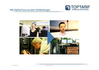 Mit TopTarif raus aus dem Tarifdschungel.




                 http://www.youtube.com/watch?v=9fOhL8-HU_w




  03.04.2013                       www.toptarif.de            10
 