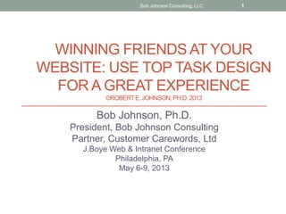 WINNING FRIENDS AT YOUR
WEBSITE: USE TOP TASK DESIGN
FOR A GREAT EXPERIENCE
©ROBERTE. JOHNSON, PH.D.2013
Bob Johnson, Ph.D.
President, Bob Johnson Consulting
Partner, Customer Carewords, Ltd
J.Boye Web & Intranet Conference
Philadelphia, PA
May 6-9, 2013
Bob Johnson Consulting, LLC 1
 