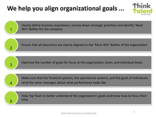 We help you align organizational goals ...
Clearly define business aspirations, narrow down strategic priorities and identify ‘Must
Win’ Battles for the company
Ensure that all executives are clearly aligned on the ‘Must Win’ Battles of the organization
Optimize the number of goals for focus at the organization, team, and individual levels
Make sure that the financial systems, the operational systems, and the goals of individuals
send the same messages about what performance looks like
Help Top Team to better understand the organization’s goals and know how to focus their
time
1
2
3
4
5
5
Think Talent Services Confidential
 