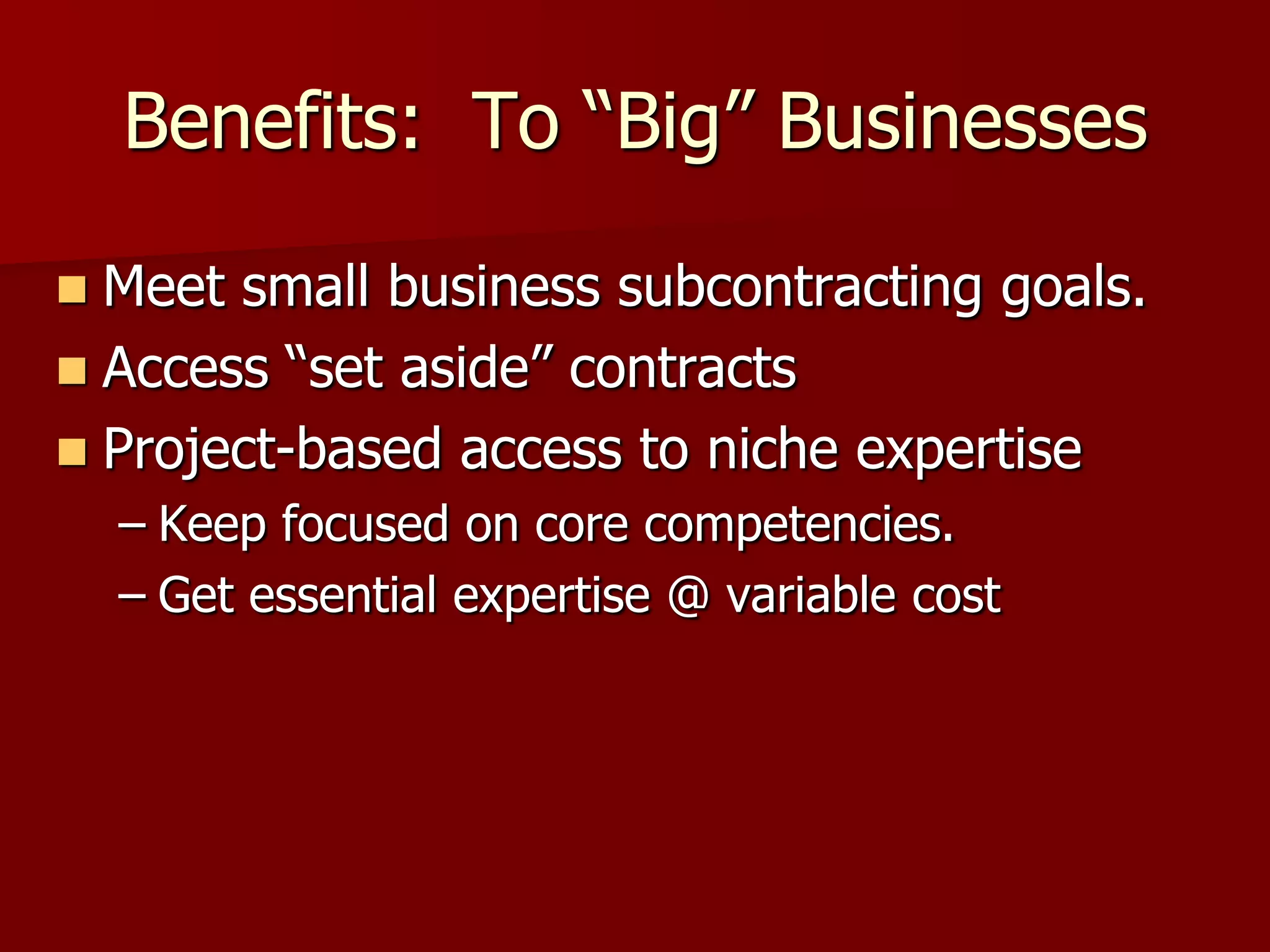 Benefits: To “Big” Businesses

 Meet small business subcontracting goals.
 Access “set aside” contracts
 Project-based access to niche expertise
    – Keep focused on core competencies.
    – Get essential expertise @ variable cost
 