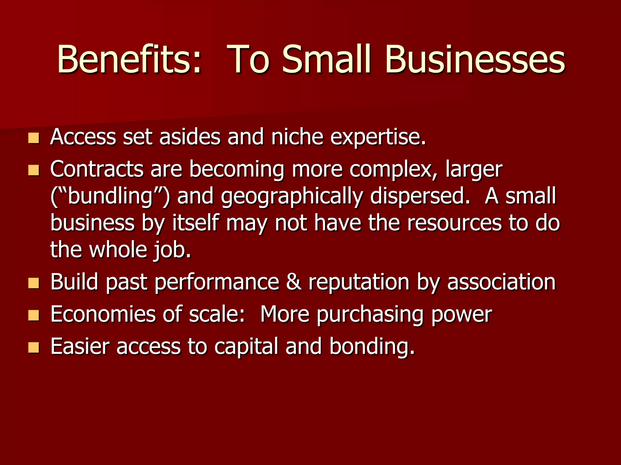 Benefits: To Small Businesses
   Access set asides and niche expertise.
   Contracts are becoming more complex, larger
    (“bundling”) and geographically dispersed. A small
    business by itself may not have the resources to do
    the whole job.
   Build past performance & reputation by association
   Economies of scale: More purchasing power
   Easier access to capital and bonding.
 