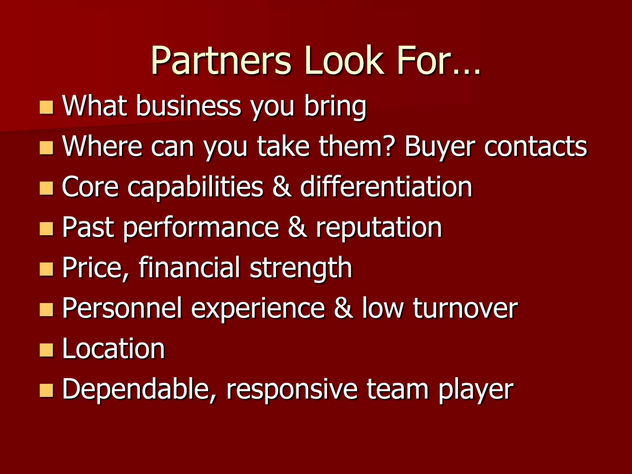 Partners Look For…
 What business you bring
 Where can you take them? Buyer contacts
 Core capabilities & differentiation
 Past performance & reputation
 Price, financial strength
 Personnel experience & low turnover
 Location
 Dependable, responsive team player
 