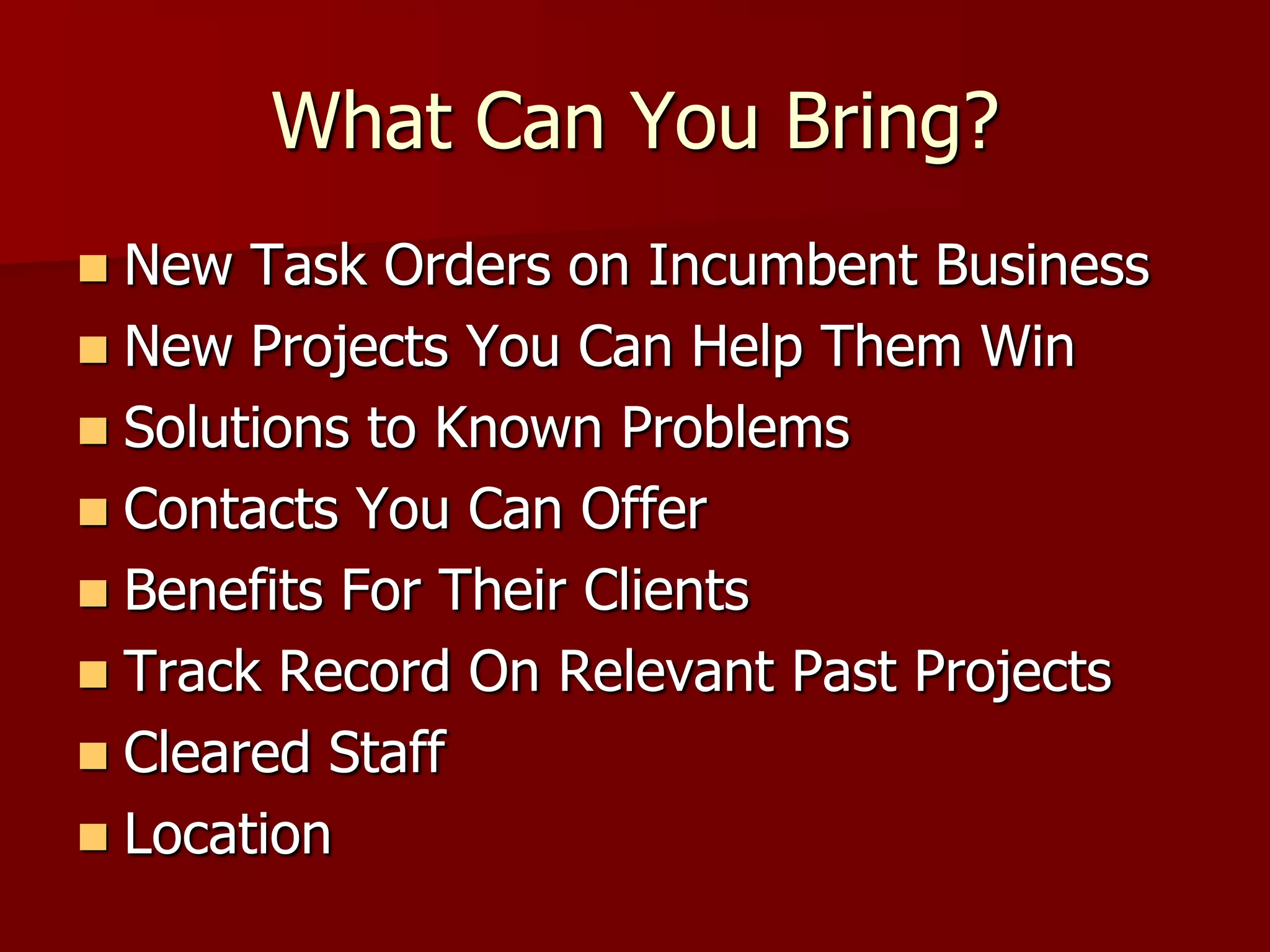 What Can You Bring?
 New Task Orders on Incumbent Business
 New Projects You Can Help Them Win
 Solutions to Known Problems
 Contacts You Can Offer
 Benefits For Their Clients
 Track Record On Relevant Past Projects
 Cleared Staff
 Location
 
