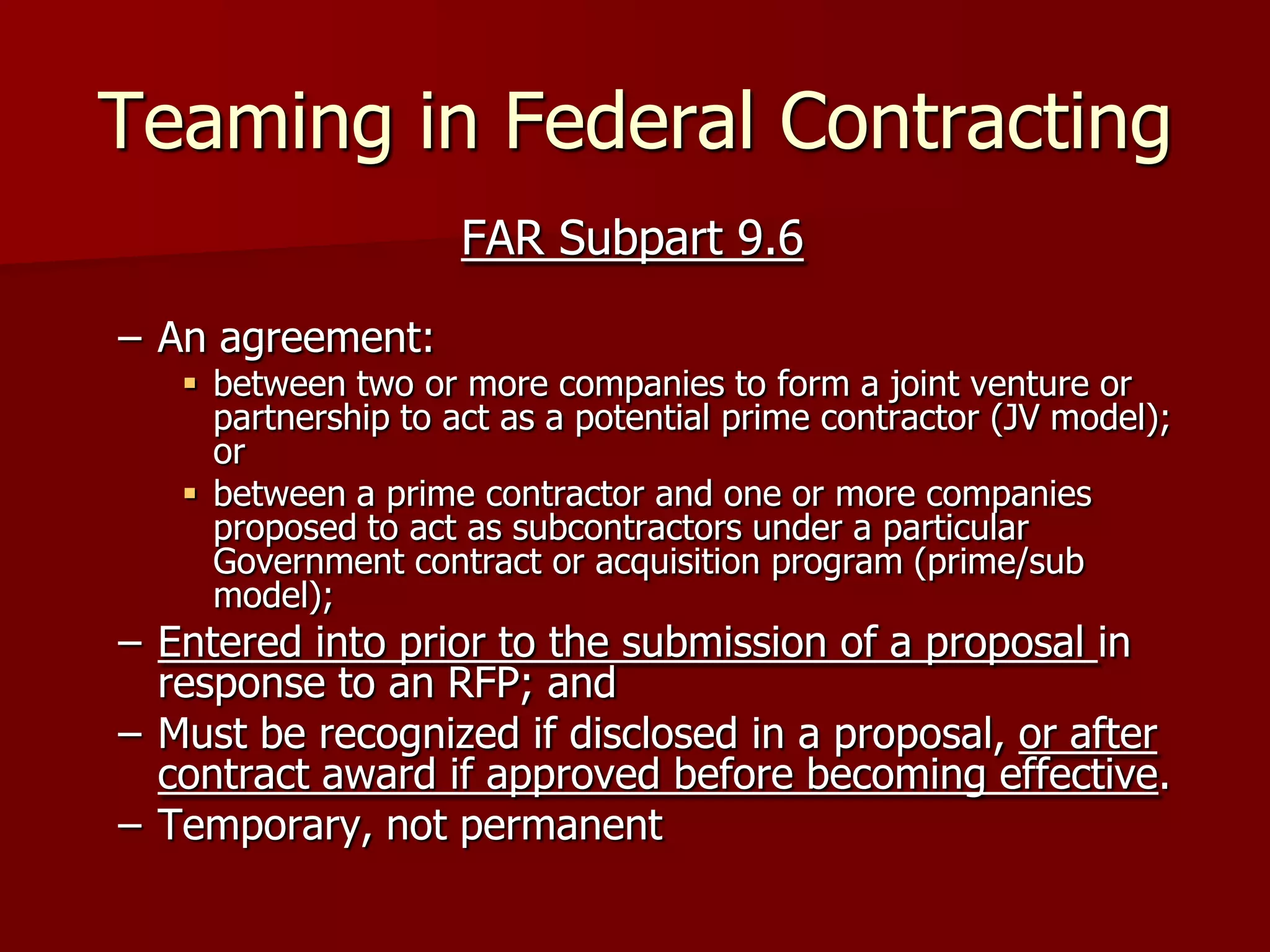 Teaming in Federal Contracting
                     FAR Subpart 9.6

– An agreement:
    between two or more companies to form a joint venture or
     partnership to act as a potential prime contractor (JV model);
     or
    between a prime contractor and one or more companies
     proposed to act as subcontractors under a particular
     Government contract or acquisition program (prime/sub
     model);
– Entered into prior to the submission of a proposal in
  response to an RFP; and
– Must be recognized if disclosed in a proposal, or after
  contract award if approved before becoming effective.
– Temporary, not permanent
 