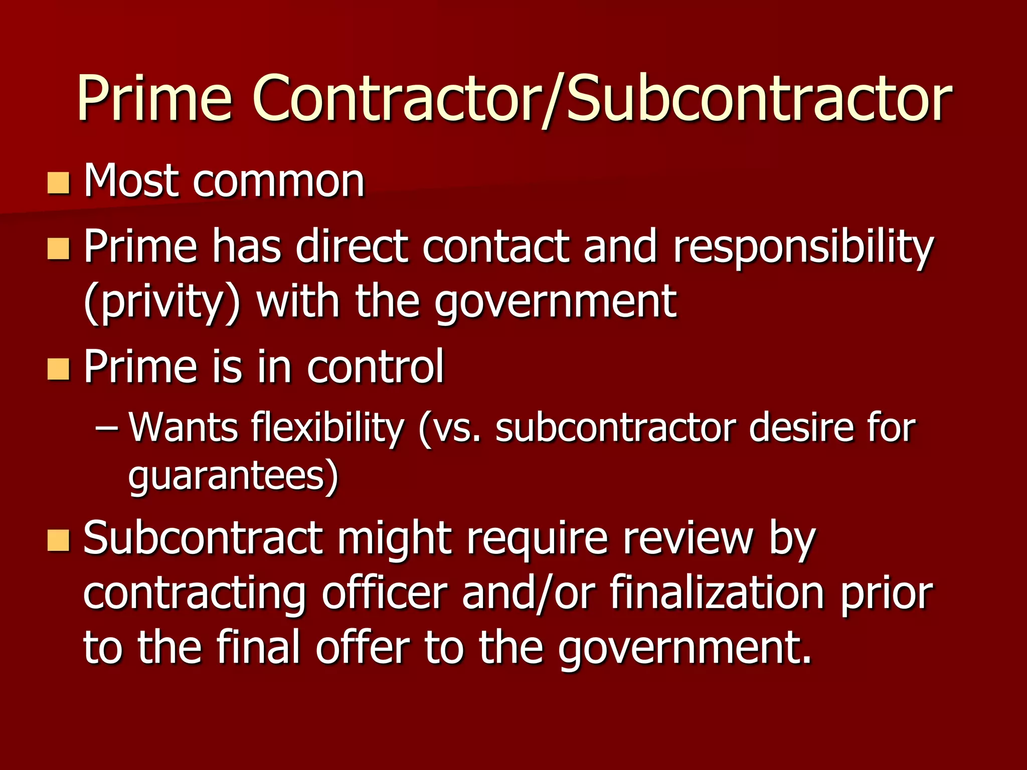 Prime Contractor/Subcontractor
 Most common
 Prime has direct contact and responsibility
  (privity) with the government
 Prime is in control
    – Wants flexibility (vs. subcontractor desire for
      guarantees)
   Subcontract might require review by
    contracting officer and/or finalization prior
    to the final offer to the government.
 