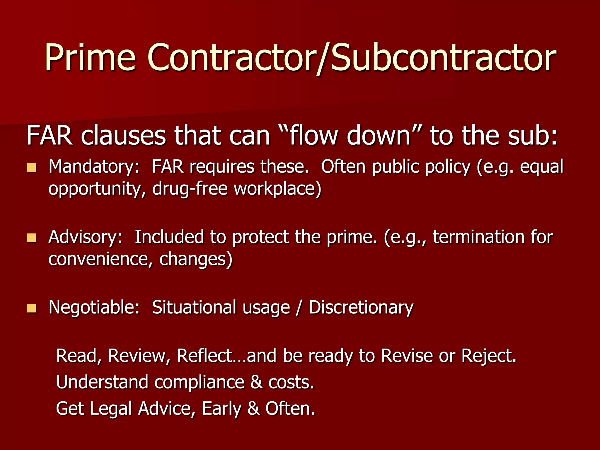 Prime Contractor/Subcontractor

FAR clauses that can “flow down” to the sub:
   Mandatory: FAR requires these. Often public policy (e.g. equal
    opportunity, drug-free workplace)

   Advisory: Included to protect the prime. (e.g., termination for
    convenience, changes)

   Negotiable: Situational usage / Discretionary

    Read, Review, Reflect…and be ready to Revise or Reject.
    Understand compliance & costs.
    Get Legal Advice, Early & Often.
 