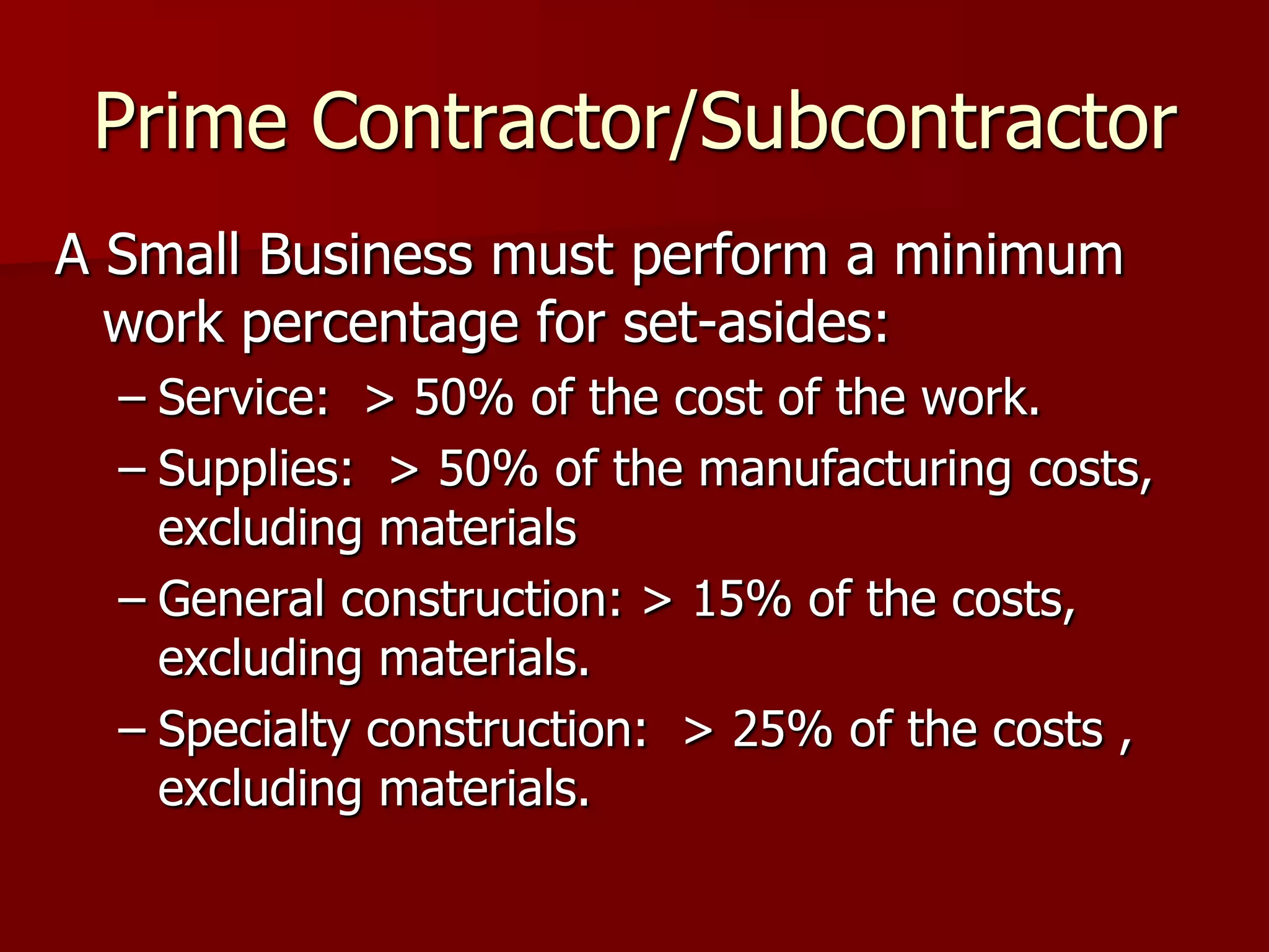 Prime Contractor/Subcontractor
A Small Business must perform a minimum
  work percentage for set-asides:
  – Service: > 50% of the cost of the work.
  – Supplies: > 50% of the manufacturing costs,
    excluding materials
  – General construction: > 15% of the costs,
    excluding materials.
  – Specialty construction: > 25% of the costs ,
    excluding materials.
 