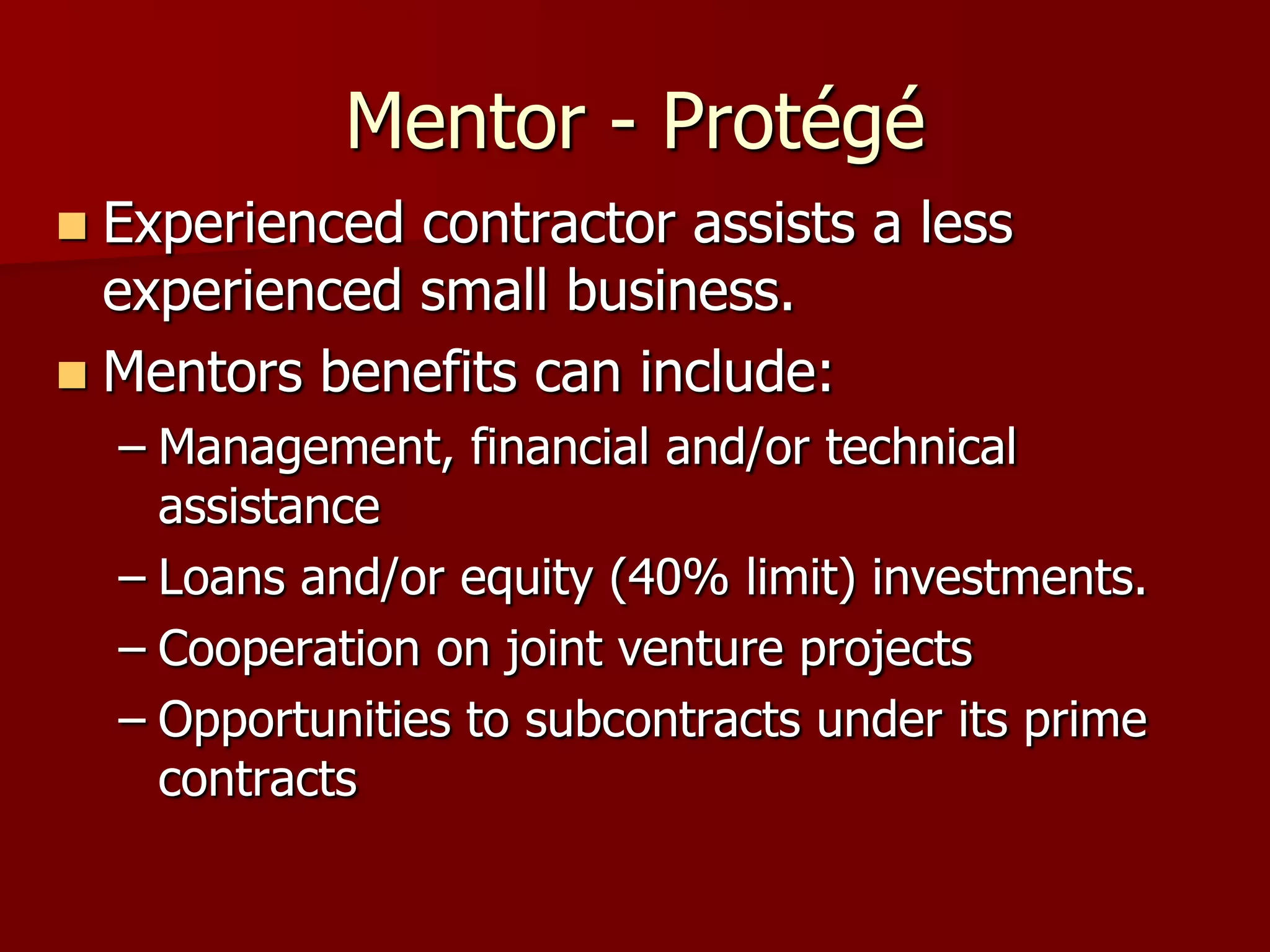 Mentor - Protégé
 Experienced contractor assists a less
  experienced small business.
 Mentors benefits can include:
    – Management, financial and/or technical
      assistance
    – Loans and/or equity (40% limit) investments.
    – Cooperation on joint venture projects
    – Opportunities to subcontracts under its prime
      contracts
 