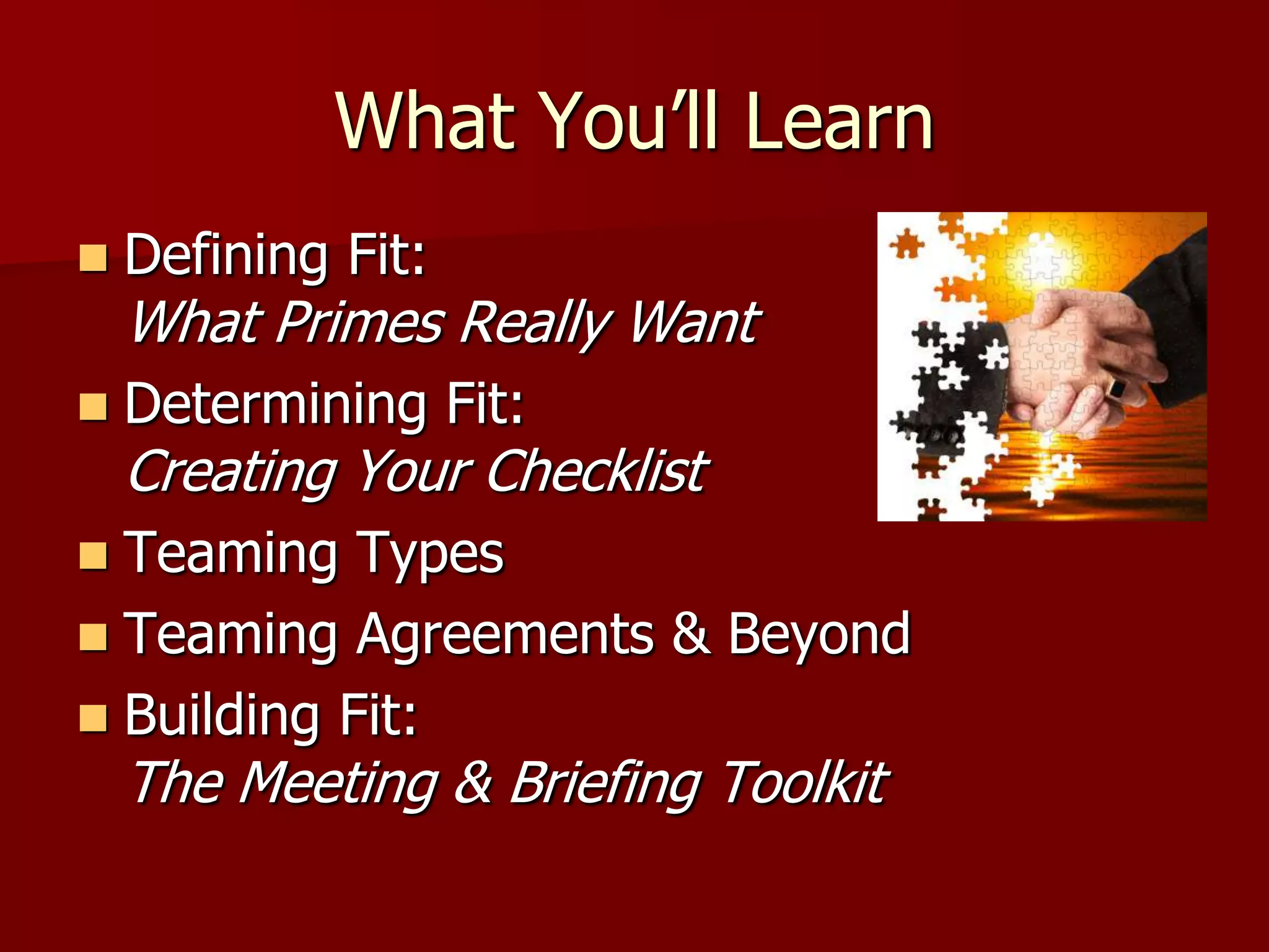 What You’ll Learn
   Defining Fit:
    What Primes Really Want
   Determining Fit:
    Creating Your Checklist
 Teaming Types
 Teaming Agreements & Beyond
 Building Fit:
    The Meeting & Briefing Toolkit
 