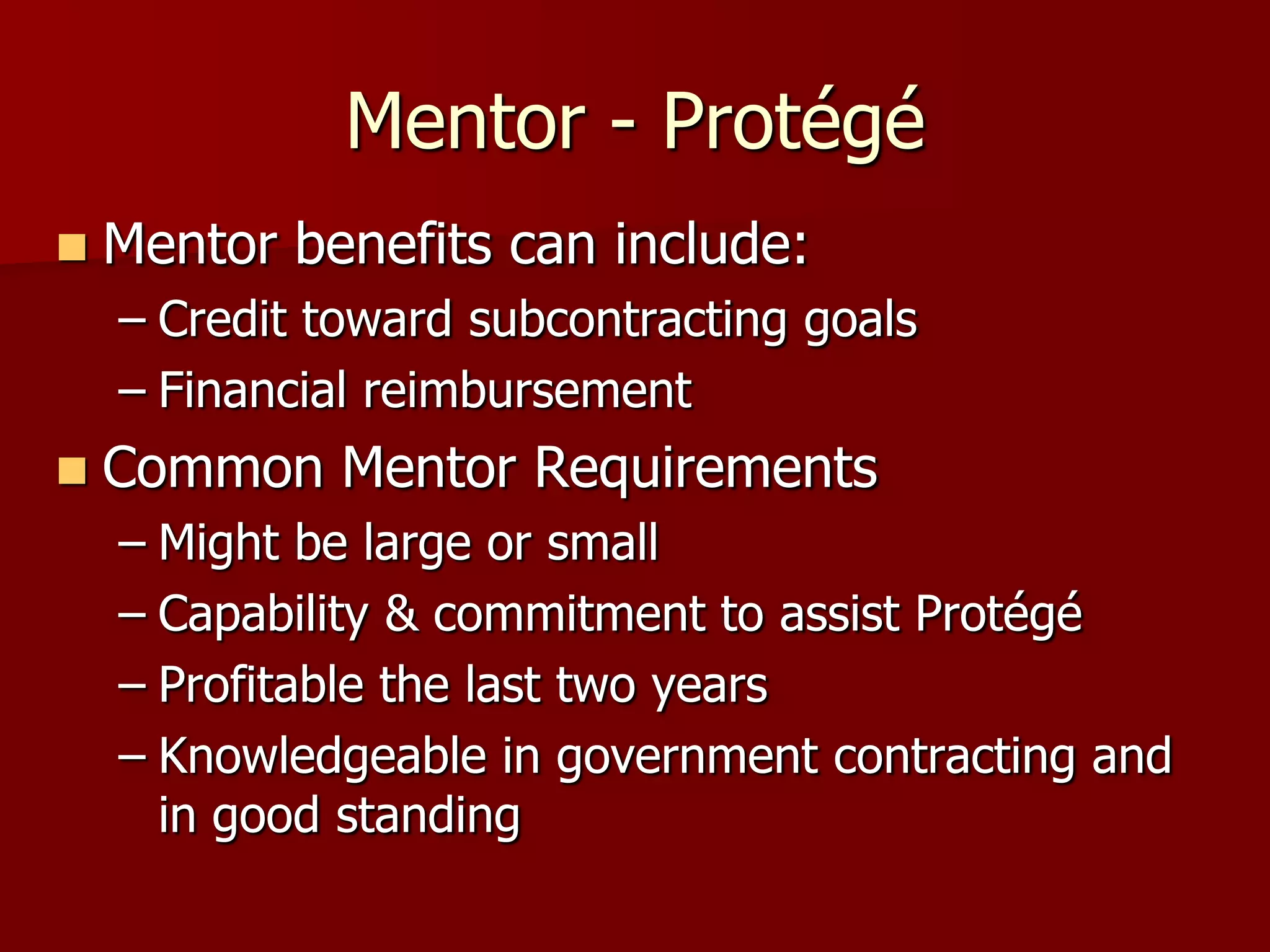 Mentor - Protégé
   Mentor benefits can include:
    – Credit toward subcontracting goals
    – Financial reimbursement
   Common Mentor Requirements
    – Might be large or small
    – Capability & commitment to assist Protégé
    – Profitable the last two years
    – Knowledgeable in government contracting and
      in good standing
 