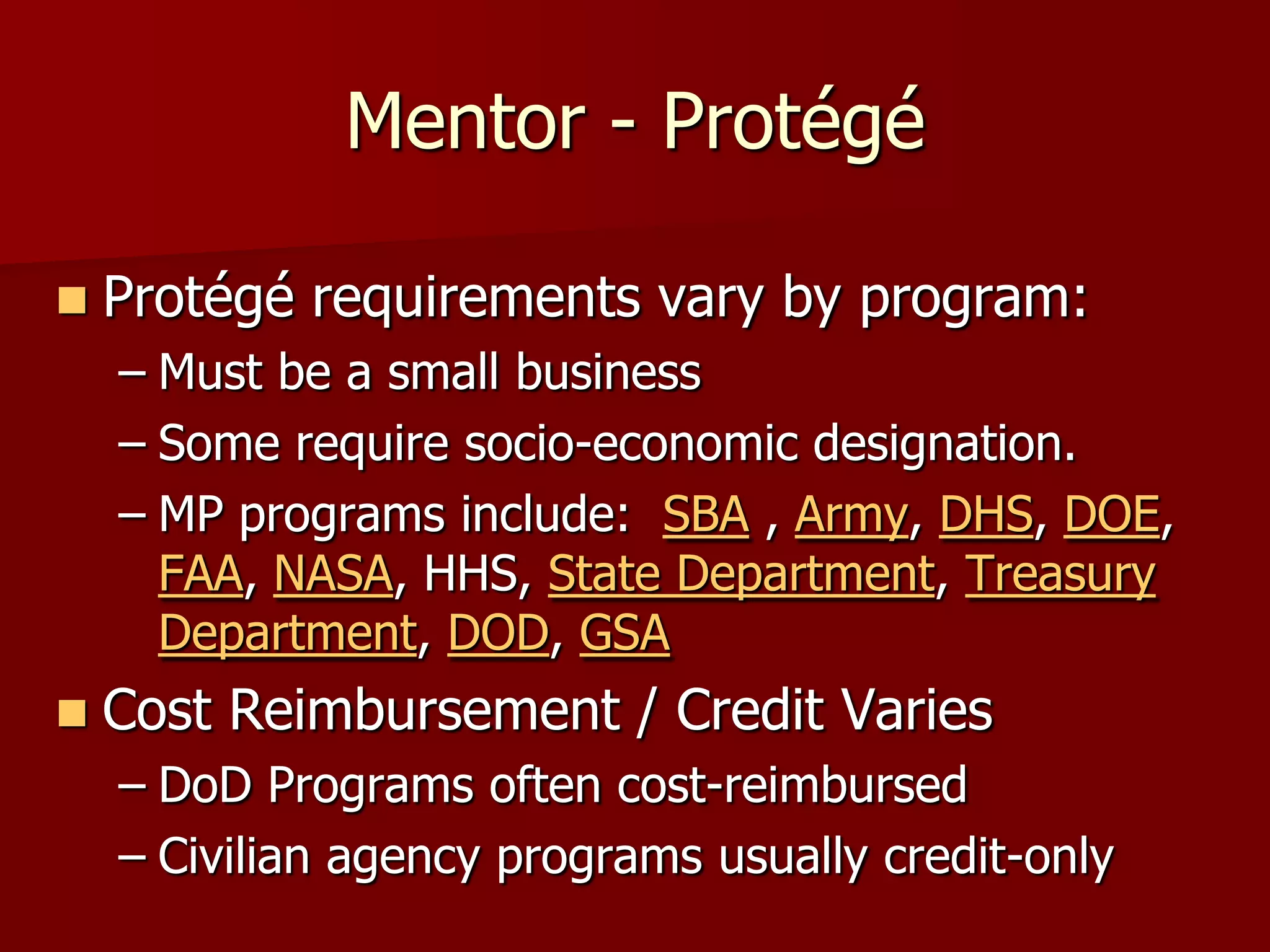 Mentor - Protégé

   Protégé requirements vary by program:
    – Must be a small business
    – Some require socio-economic designation.
    – MP programs include: SBA , Army, DHS, DOE,
      FAA, NASA, HHS, State Department, Treasury
      Department, DOD, GSA
   Cost Reimbursement / Credit Varies
    – DoD Programs often cost-reimbursed
    – Civilian agency programs usually credit-only
 