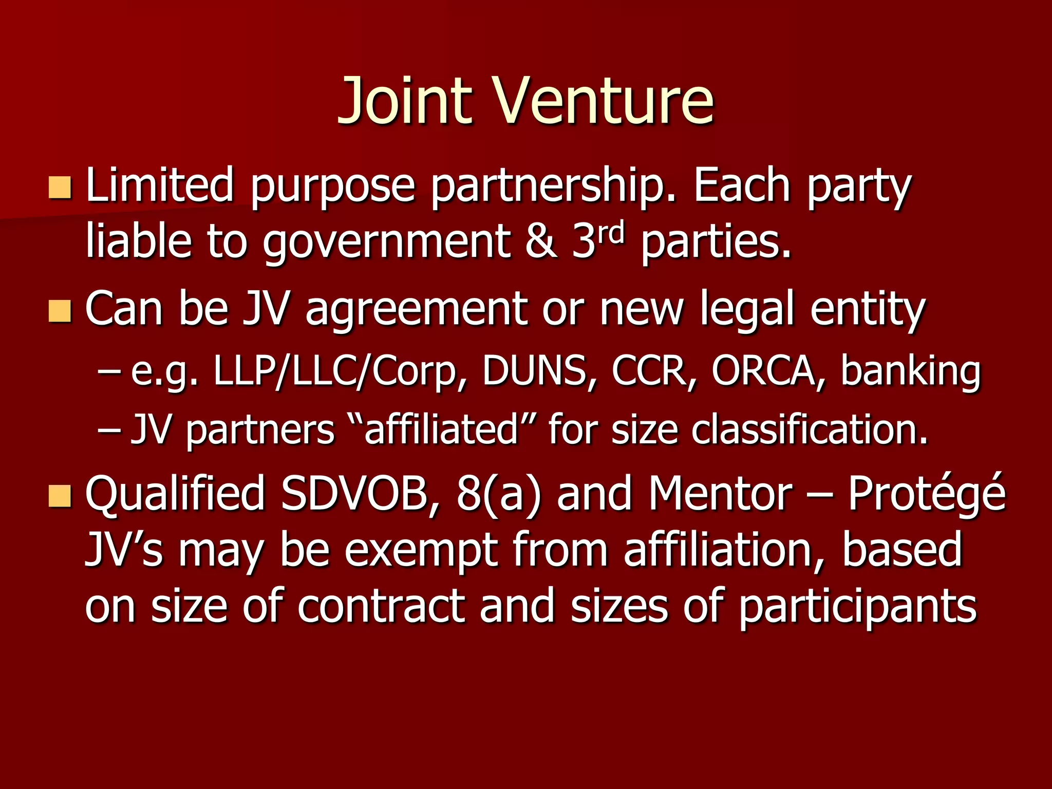 Joint Venture
 Limited purpose partnership. Each party
  liable to government & 3rd parties.
 Can be JV agreement or new legal entity
    – e.g. LLP/LLC/Corp, DUNS, CCR, ORCA, banking
    – JV partners “affiliated” for size classification.
   Qualified SDVOB, 8(a) and Mentor – Protégé
    JV’s may be exempt from affiliation, based
    on size of contract and sizes of participants
 