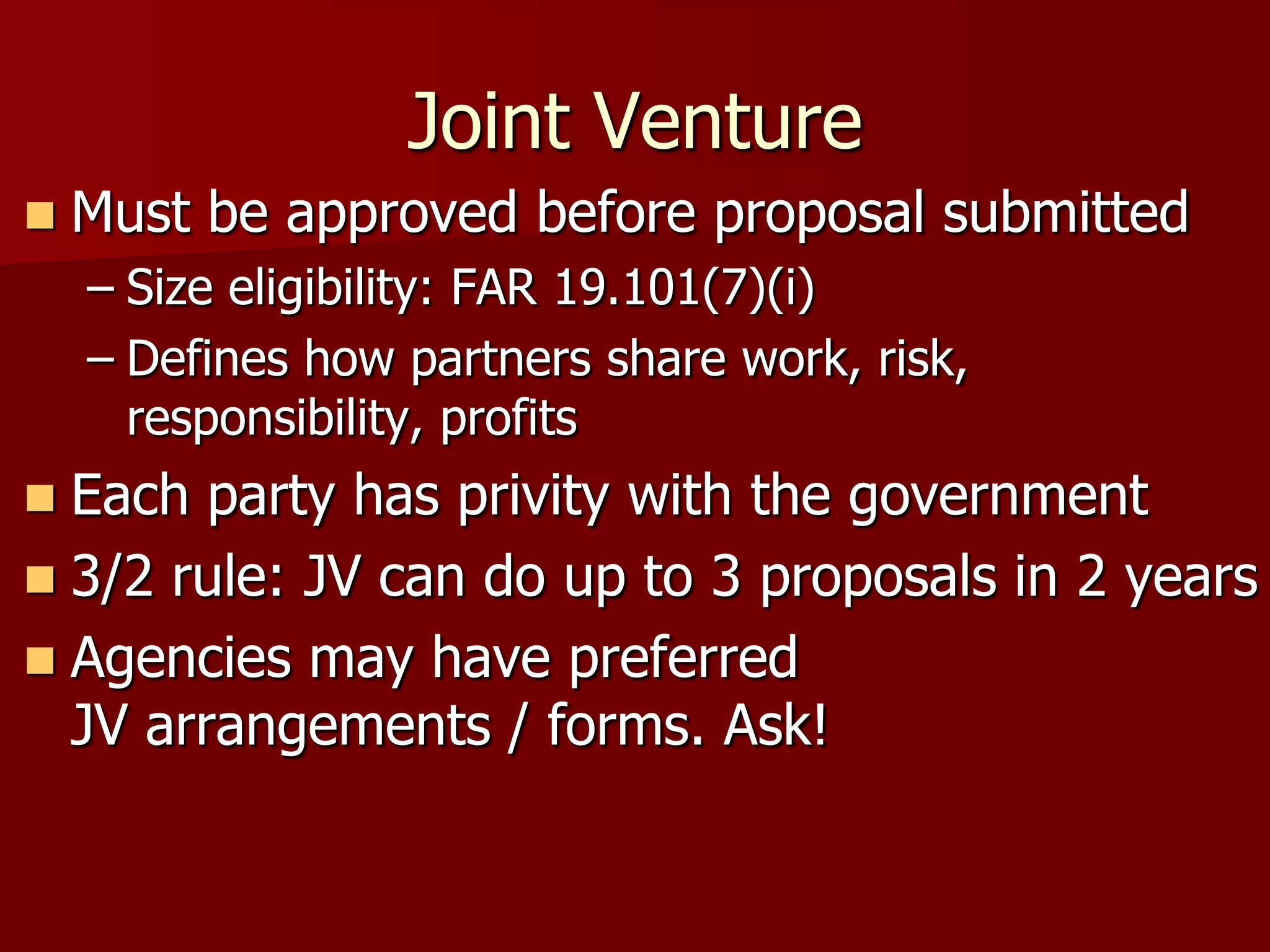 Joint Venture
   Must be approved before proposal submitted
    – Size eligibility: FAR 19.101(7)(i)
    – Defines how partners share work, risk,
      responsibility, profits
 Each party has privity with the government
 3/2 rule: JV can do up to 3 proposals in 2 years
 Agencies may have preferred
  JV arrangements / forms. Ask!
 