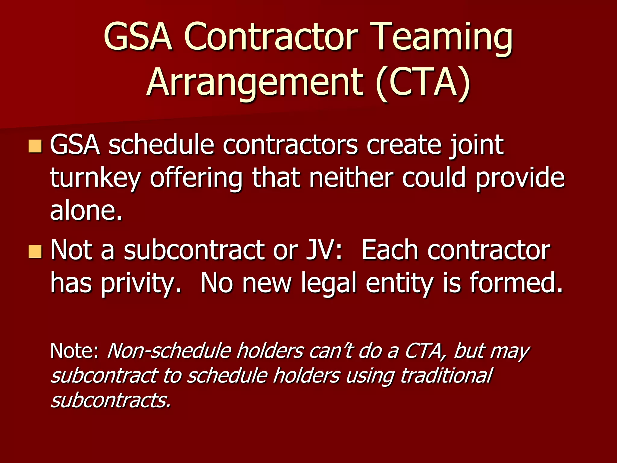 GSA Contractor Teaming
           Arrangement (CTA)
 GSA schedule contractors create joint
  turnkey offering that neither could provide
  alone.
 Not a subcontract or JV: Each contractor
  has privity. No new legal entity is formed.

    Note: Non-schedule holders can’t do a CTA, but may
    subcontract to schedule holders using traditional
    subcontracts.
                             More
                             :
 