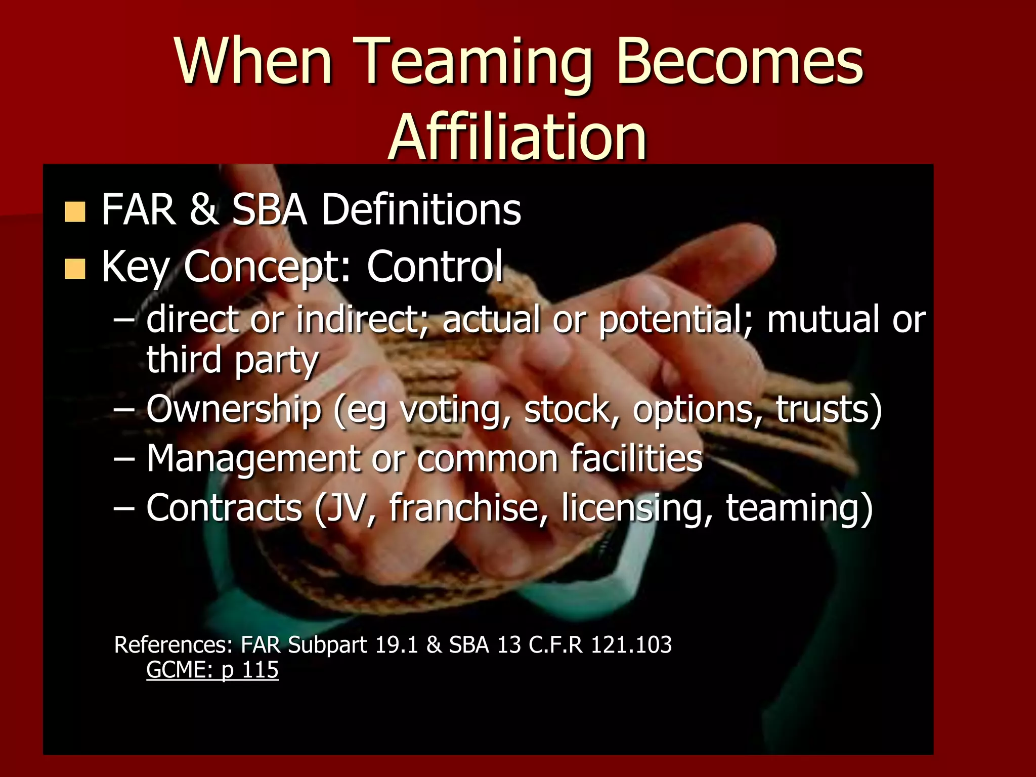 When Teaming Becomes
               Affiliation
 FAR & SBA Definitions
 Key Concept: Control
    – direct or indirect; actual or potential; mutual or
      third party
    – Ownership (eg voting, stock, options, trusts)
    – Management or common facilities
    – Contracts (JV, franchise, licensing, teaming)


    References: FAR Subpart 19.1 & SBA 13 C.F.R 121.103
       GCME: p 115
 