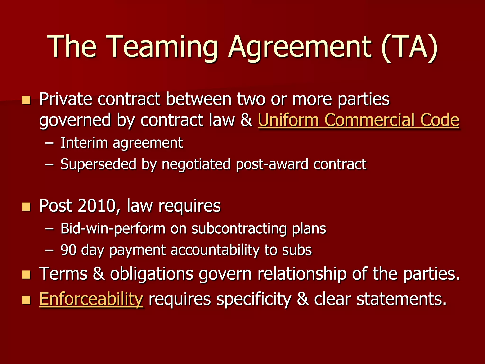 The Teaming Agreement (TA)
   Private contract between two or more parties
    governed by contract law & Uniform Commercial Code
    – Interim agreement
    – Superseded by negotiated post-award contract

   Post 2010, law requires
    – Bid-win-perform on subcontracting plans
    – 90 day payment accountability to subs
   Terms & obligations govern relationship of the parties.
   Enforceability requires specificity & clear statements.
 
