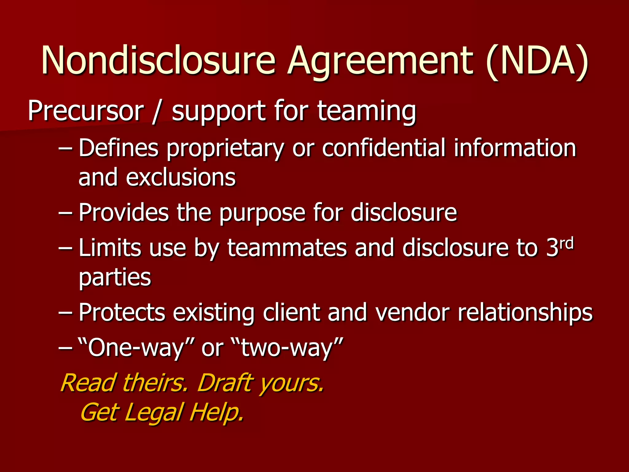 Nondisclosure Agreement (NDA)
Precursor / support for teaming
  – Defines proprietary or confidential information
    and exclusions
  – Provides the purpose for disclosure
  – Limits use by teammates and disclosure to 3rd
    parties
  – Protects existing client and vendor relationships
  – “One-way” or “two-way”
  Read theirs. Draft yours.
   Get Legal Help.
                              More
                              :
 