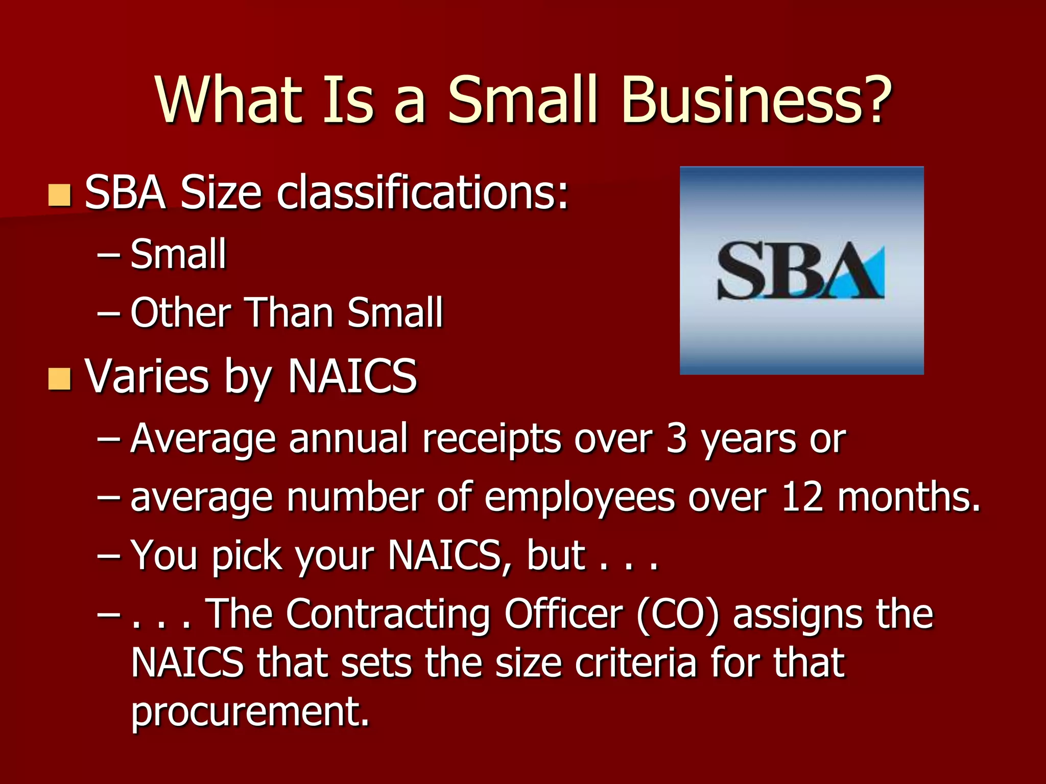 What Is a Small Business?
   SBA Size classifications:
    – Small
    – Other Than Small
   Varies by NAICS
    – Average annual receipts over 3 years or
    – average number of employees over 12 months.
    – You pick your NAICS, but . . .
    – . . . The Contracting Officer (CO) assigns the
      NAICS that sets the size criteria for that
      procurement.
 