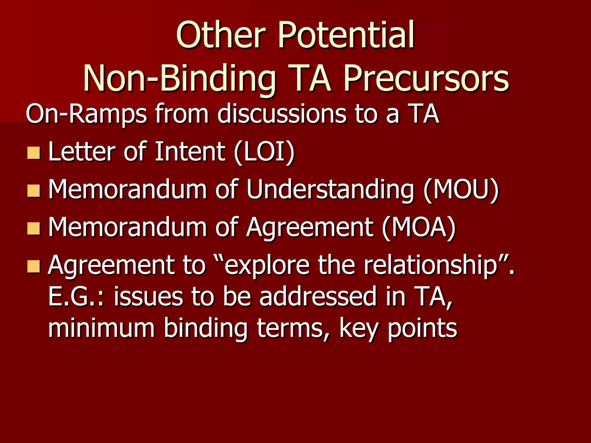 Other Potential
    Non-Binding TA Precursors
On-Ramps from discussions to a TA
 Letter of Intent (LOI)
 Memorandum of Understanding (MOU)
 Memorandum of Agreement (MOA)
 Agreement to “explore the relationship”.
  E.G.: issues to be addressed in TA,
  minimum binding terms, key points
 