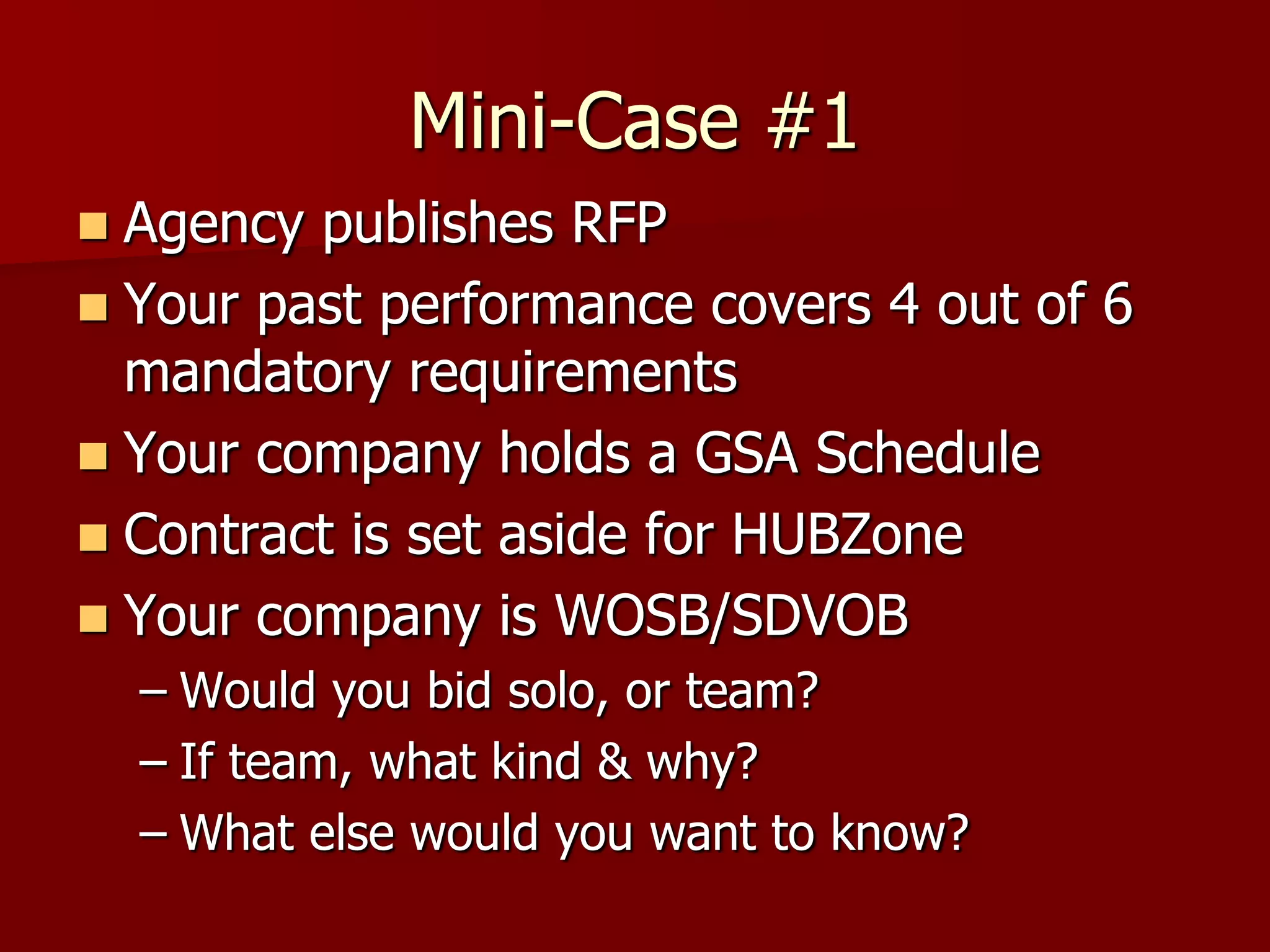 Mini-Case #1
 Agency publishes RFP
 Your past performance covers 4 out of 6
  mandatory requirements
 Your company holds a GSA Schedule
 Contract is set aside for HUBZone
 Your company is WOSB/SDVOB
    – Would you bid solo, or team?
    – If team, what kind & why?
    – What else would you want to know?
 