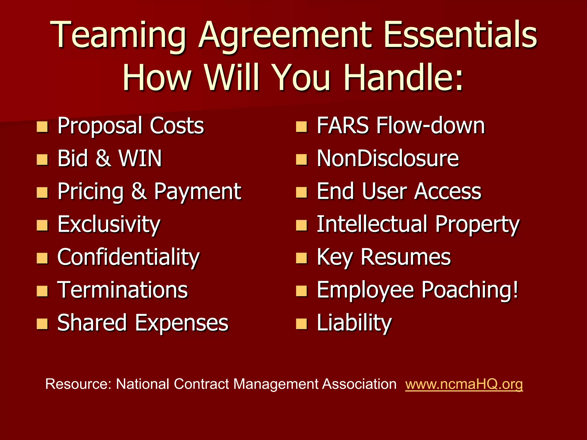 Teaming Agreement Essentials
       How Will You Handle:
   Proposal Costs                  FARS Flow-down
   Bid & WIN                       NonDisclosure
   Pricing & Payment               End User Access
   Exclusivity                     Intellectual Property
   Confidentiality                 Key Resumes
   Terminations                    Employee Poaching!
   Shared Expenses                 Liability

Resource: National Contract Management Association www.ncmaHQ.org
 