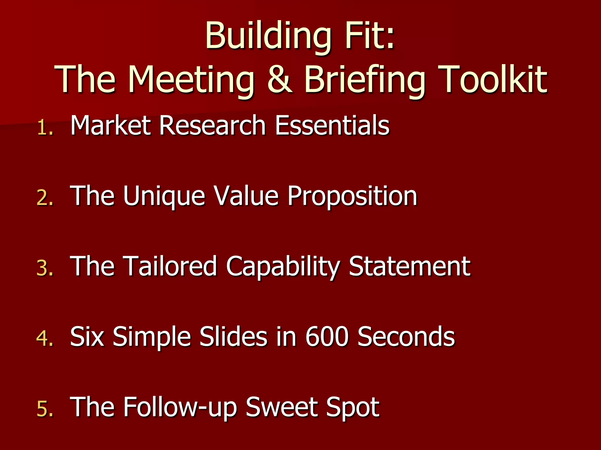 Building Fit:
     The Meeting & Briefing Toolkit
1.   Market Research Essentials

2.   The Unique Value Proposition

3.   The Tailored Capability Statement

4.   Six Simple Slides in 600 Seconds

5.   The Follow-up Sweet Spot
 