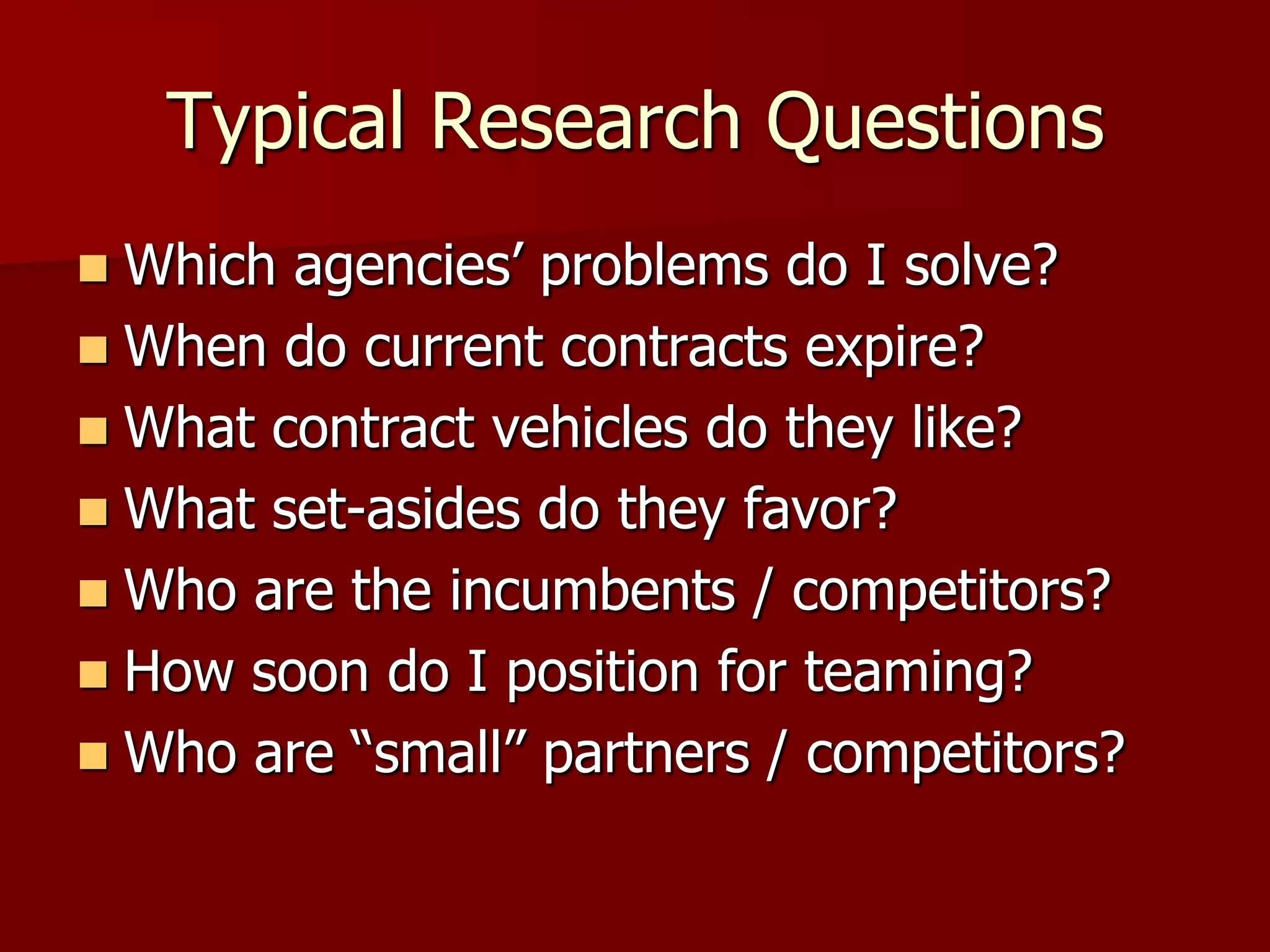 Typical Research Questions
 Which agencies’ problems do I solve?
 When do current contracts expire?
 What contract vehicles do they like?
 What set-asides do they favor?
 Who are the incumbents / competitors?
 How soon do I position for teaming?
 Who are “small” partners / competitors?
 