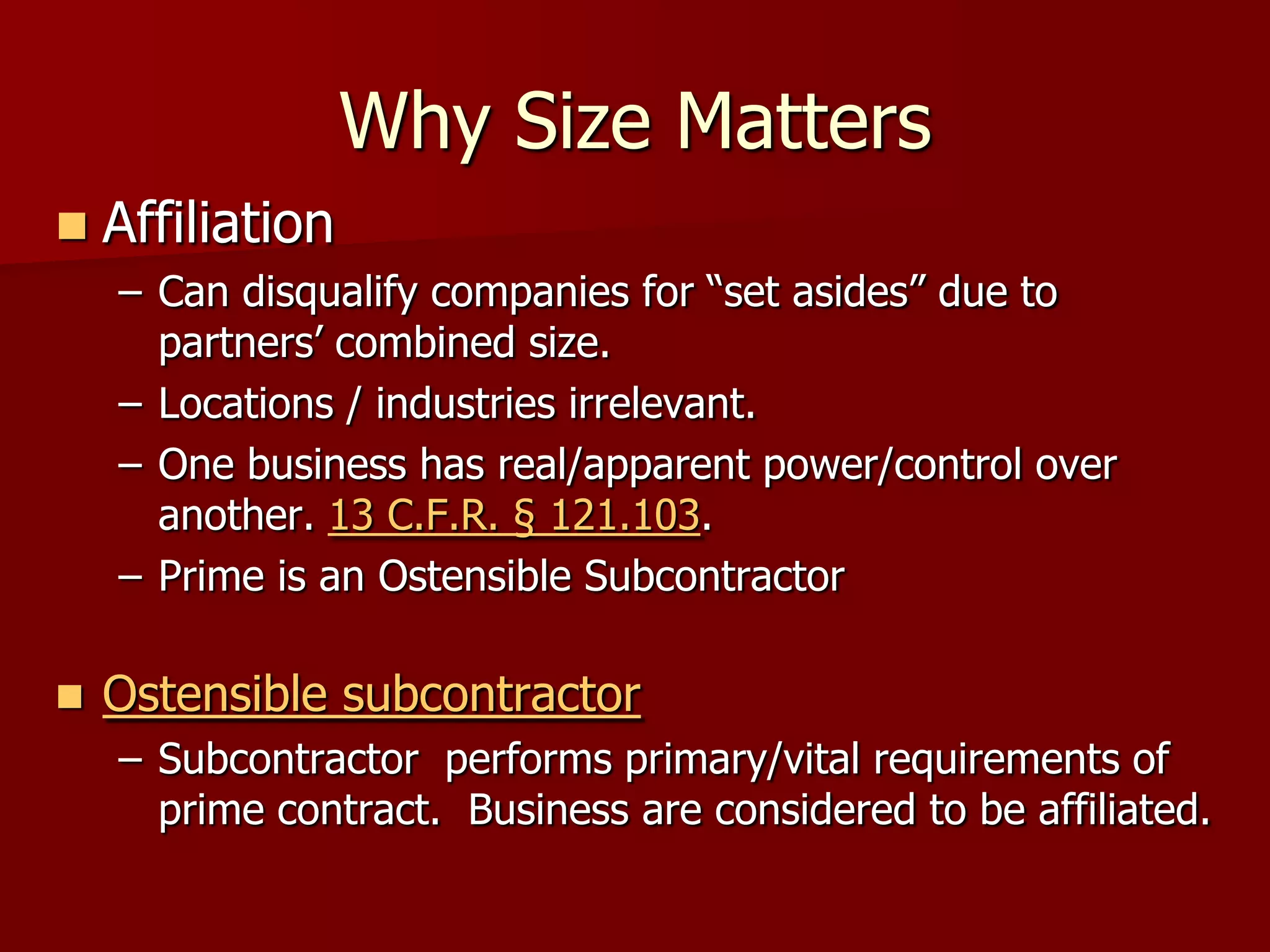 Why Size Matters
   Affiliation
    – Can disqualify companies for “set asides” due to
      partners’ combined size.
    – Locations / industries irrelevant.
    – One business has real/apparent power/control over
      another. 13 C.F.R. § 121.103.
    – Prime is an Ostensible Subcontractor

   Ostensible subcontractor
    – Subcontractor performs primary/vital requirements of
      prime contract. Business are considered to be affiliated.
 
