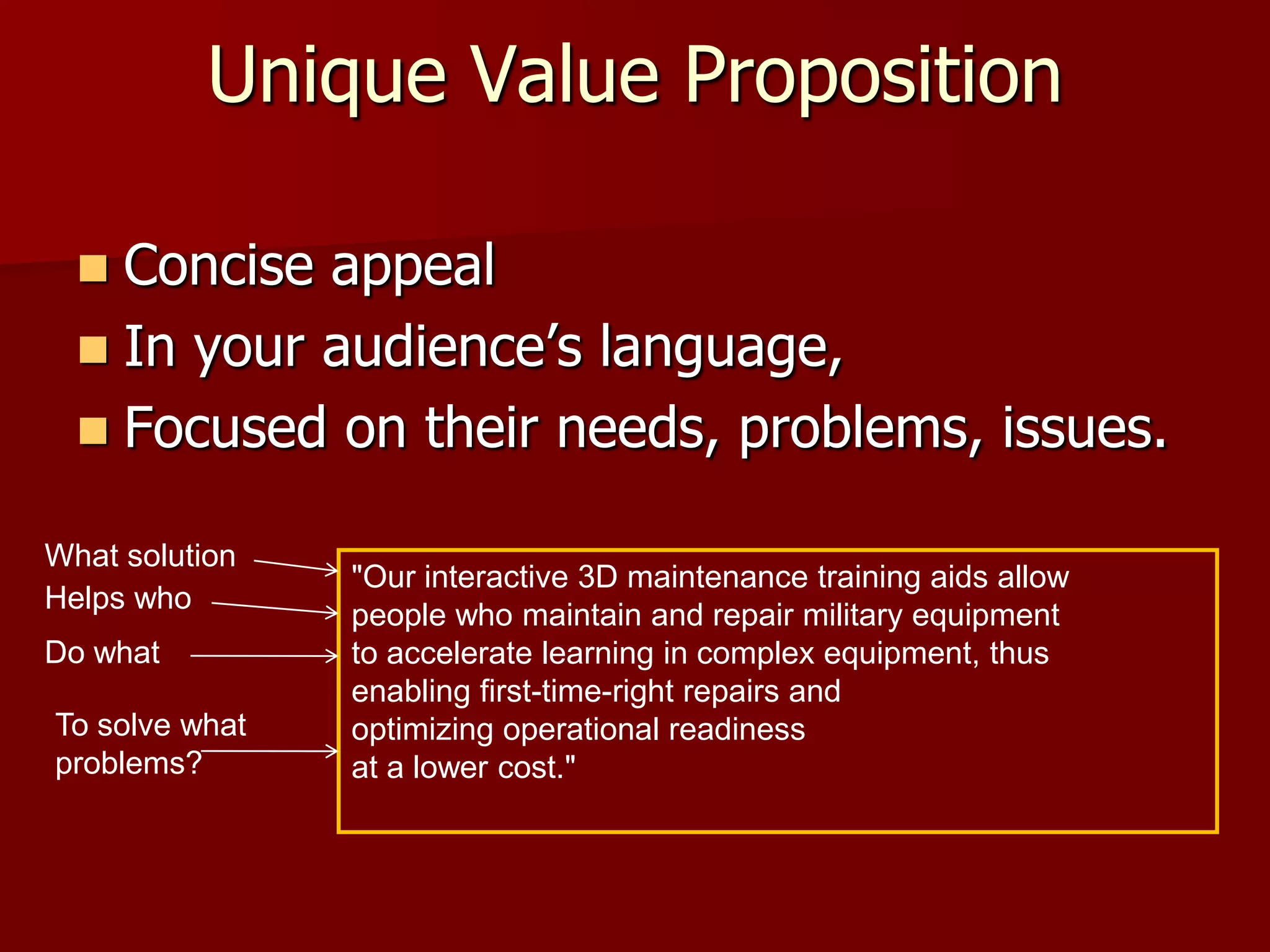 Unique Value Proposition

   Concise appeal
   In your audience’s language,
   Focused on their needs, problems, issues.

What solution
                "Our interactive 3D maintenance training aids allow
Helps who
                people who maintain and repair military equipment
Do what         to accelerate learning in complex equipment, thus
                enabling first-time-right repairs and
To solve what   optimizing operational readiness
problems?       at a lower cost."
 