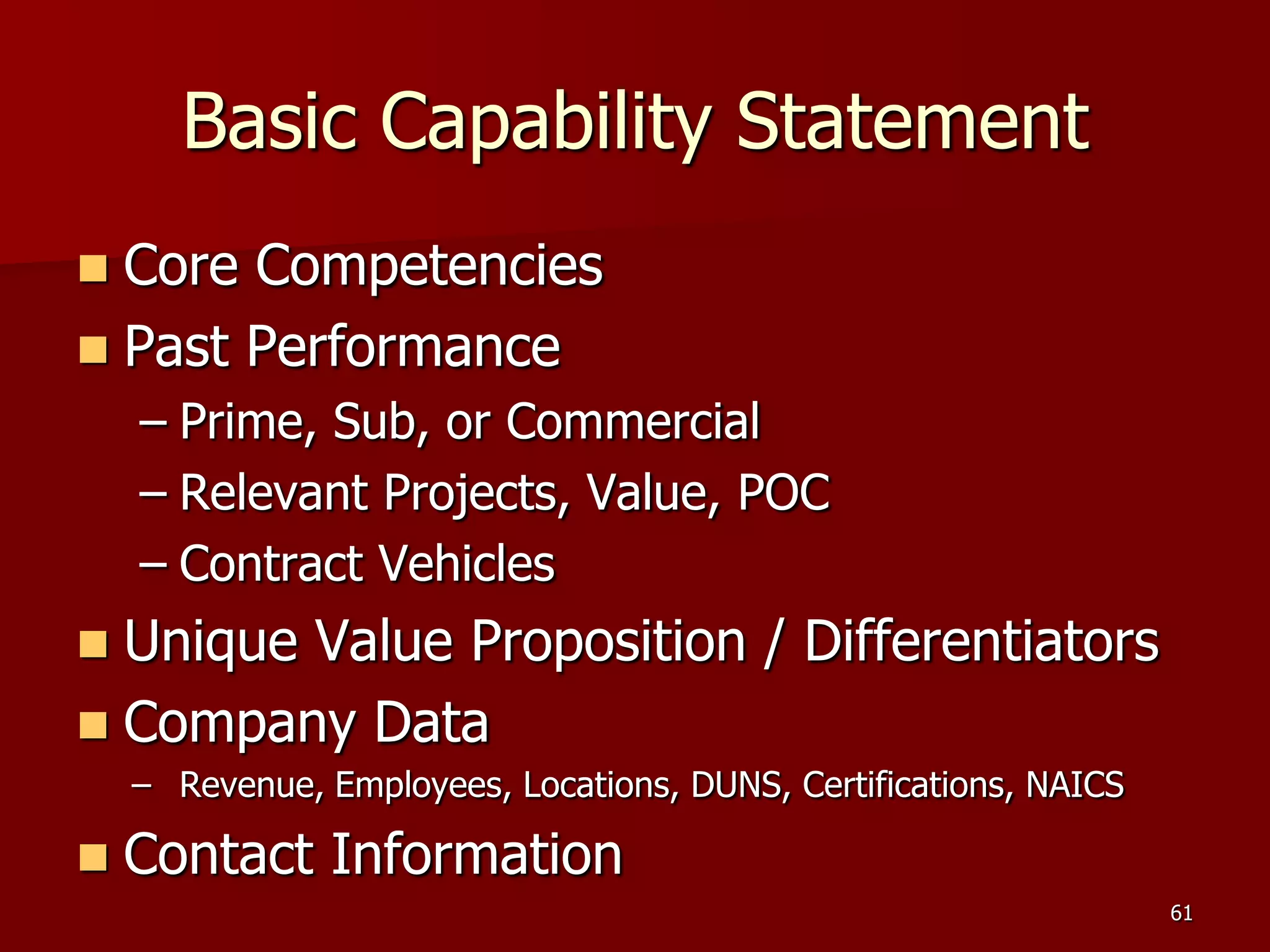 Basic Capability Statement
 Core Competencies
 Past Performance
    – Prime, Sub, or Commercial
    – Relevant Projects, Value, POC
    – Contract Vehicles
 Unique Value Proposition / Differentiators
 Company Data
    – Revenue, Employees, Locations, DUNS, Certifications, NAICS

   Contact Information
                                                                   61
 