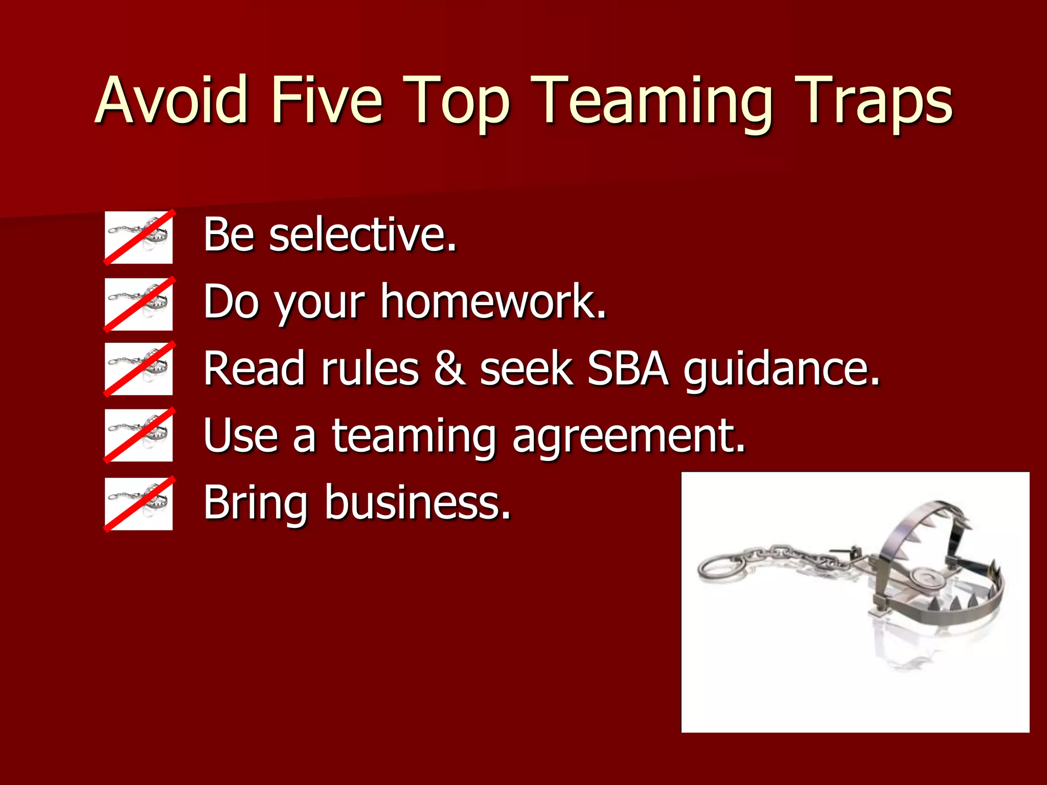 Avoid Five Top Teaming Traps

   Be selective.
   Do your homework.
   Read rules & seek SBA guidance.
   Use a teaming agreement.
   Bring business.
 