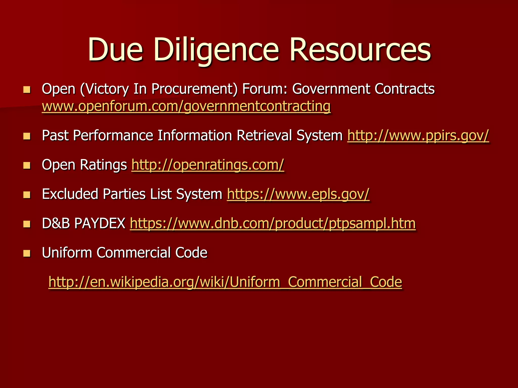 Due Diligence Resources
   Open (Victory In Procurement) Forum: Government Contracts
    www.openforum.com/governmentcontracting

   Past Performance Information Retrieval System http://www.ppirs.gov/

   Open Ratings http://openratings.com/

   Excluded Parties List System https://www.epls.gov/

   D&B PAYDEX https://www.dnb.com/product/ptpsampl.htm

   Uniform Commercial Code

     http://en.wikipedia.org/wiki/Uniform_Commercial_Code
 