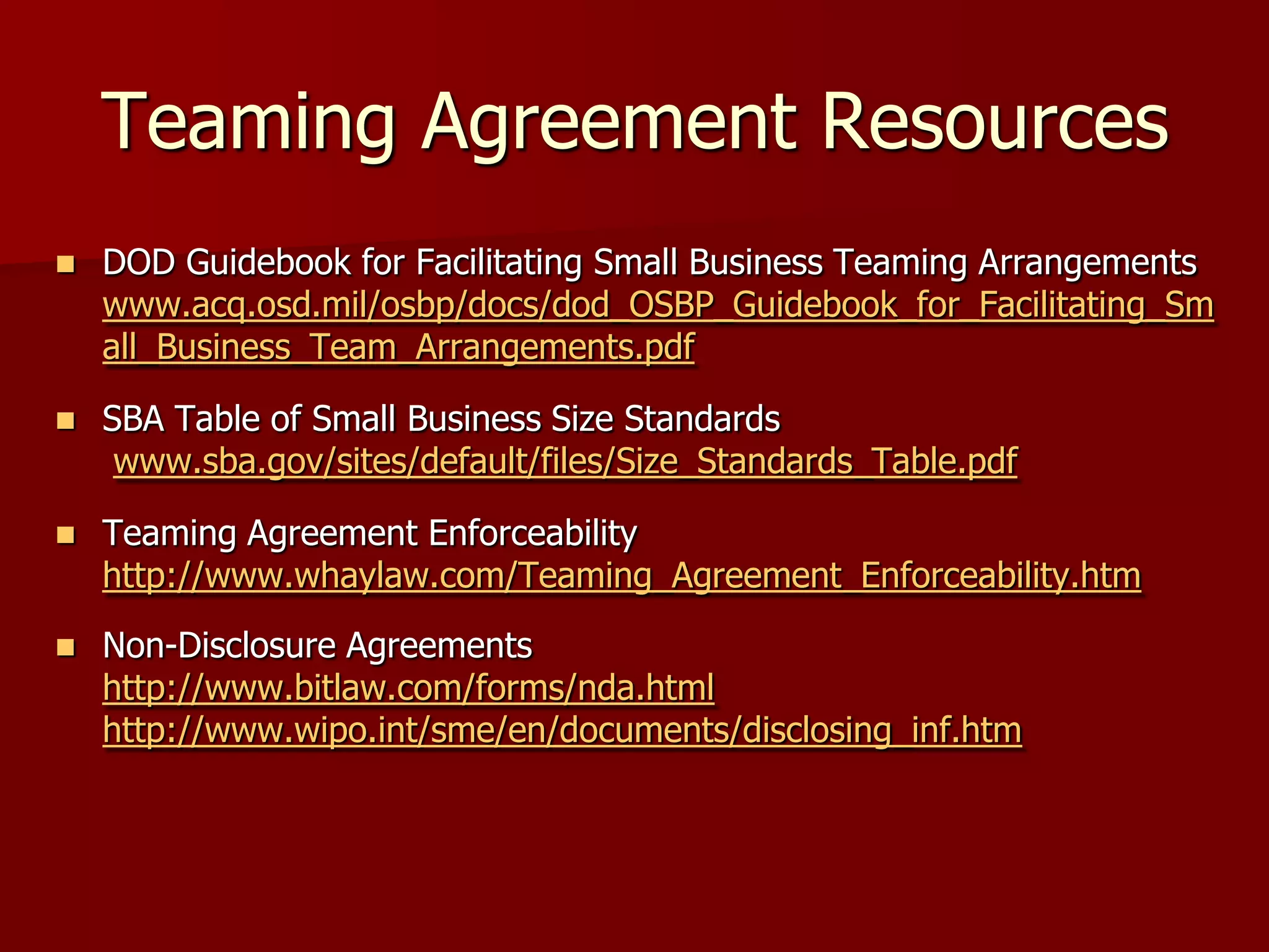 Teaming Agreement Resources
   DOD Guidebook for Facilitating Small Business Teaming Arrangements
    www.acq.osd.mil/osbp/docs/dod_OSBP_Guidebook_for_Facilitating_Sm
    all_Business_Team_Arrangements.pdf

   SBA Table of Small Business Size Standards
     www.sba.gov/sites/default/files/Size_Standards_Table.pdf

   Teaming Agreement Enforceability
    http://www.whaylaw.com/Teaming_Agreement_Enforceability.htm
   Non-Disclosure Agreements
    http://www.bitlaw.com/forms/nda.html
    http://www.wipo.int/sme/en/documents/disclosing_inf.htm
 