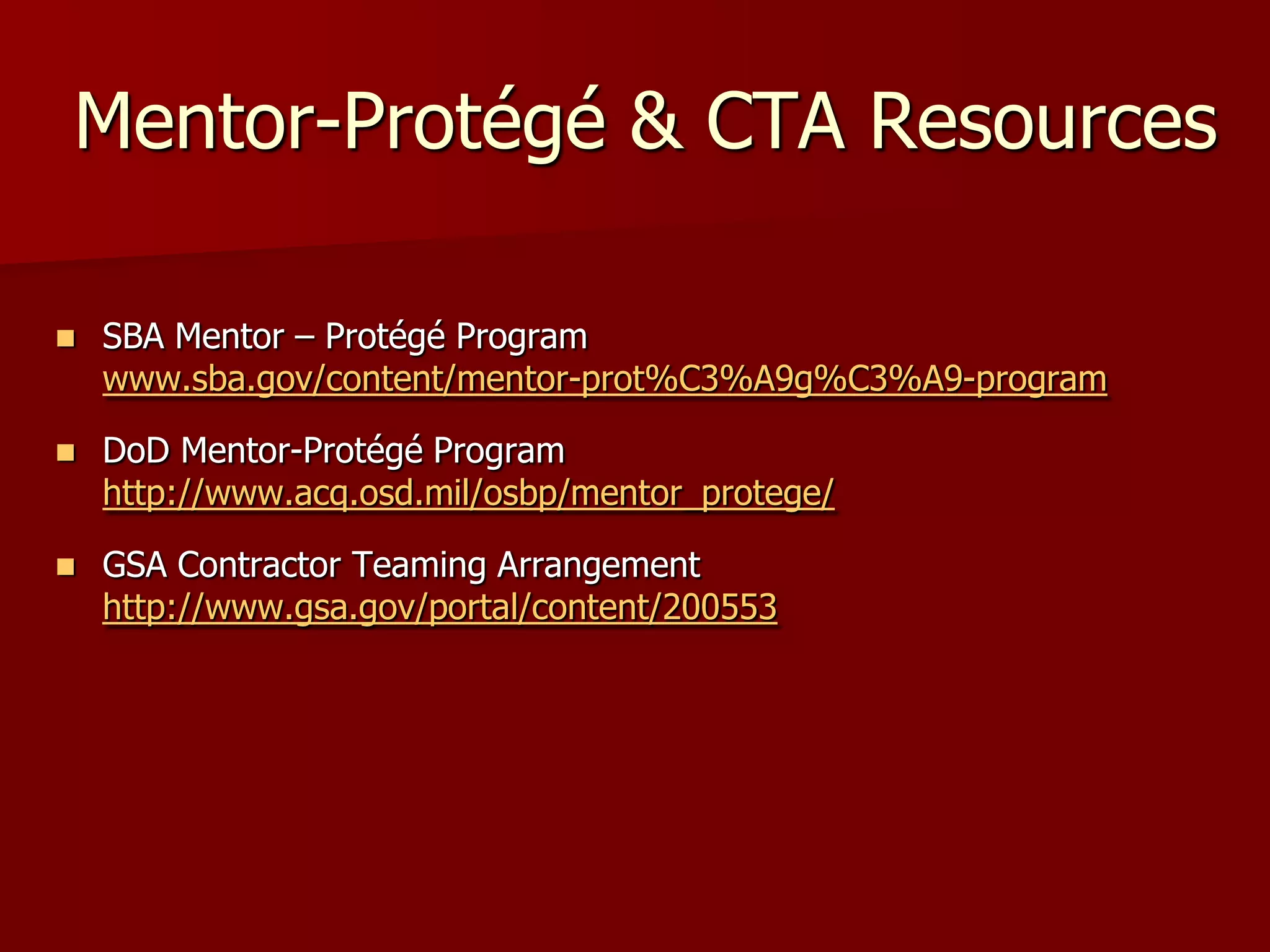 Mentor-Protégé & CTA Resources

   SBA Mentor – Protégé Program
    www.sba.gov/content/mentor-prot%C3%A9g%C3%A9-program

   DoD Mentor-Protégé Program
    http://www.acq.osd.mil/osbp/mentor_protege/

   GSA Contractor Teaming Arrangement
    http://www.gsa.gov/portal/content/200553
 