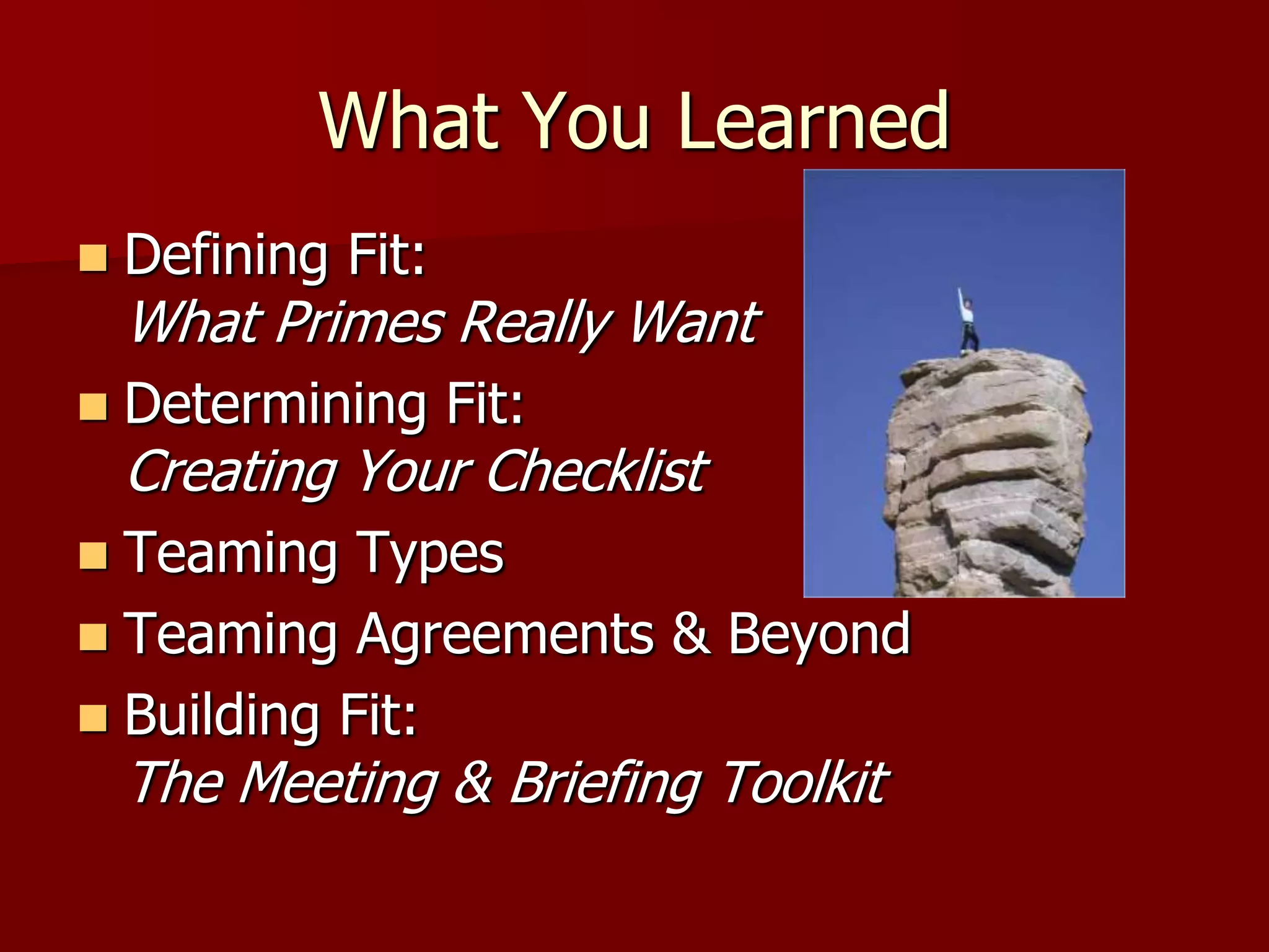 What You Learned
   Defining Fit:
    What Primes Really Want
   Determining Fit:
    Creating Your Checklist
 Teaming Types
 Teaming Agreements & Beyond
 Building Fit:
    The Meeting & Briefing Toolkit
 