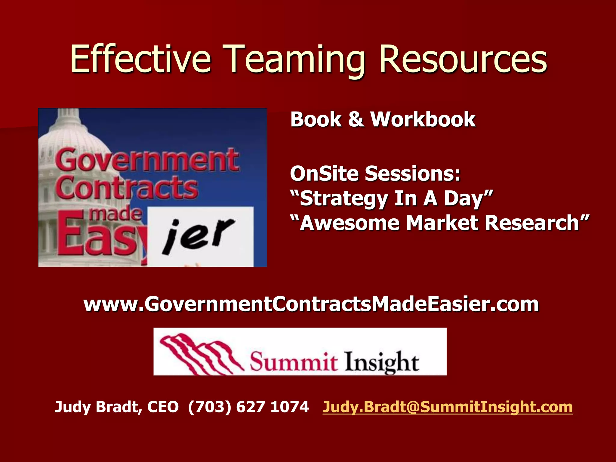 Effective Teaming Resources
                          Book & Workbook

                          OnSite Sessions:
                          “Strategy In A Day”
                          “Awesome Market Research”


   www.GovernmentContractsMadeEasier.com



Judy Bradt, CEO (703) 627 1074 Judy.Bradt@SummitInsight.com
 