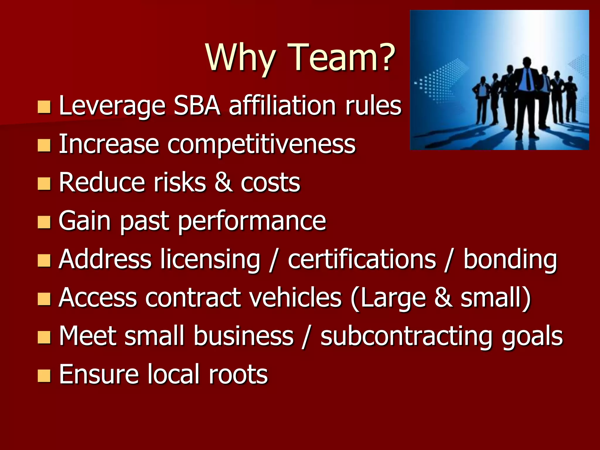Why Team?
 Leverage SBA affiliation rules
 Increase competitiveness
 Reduce risks & costs
 Gain past performance
 Address licensing / certifications / bonding
 Access contract vehicles (Large & small)
 Meet small business / subcontracting goals
 Ensure local roots
 